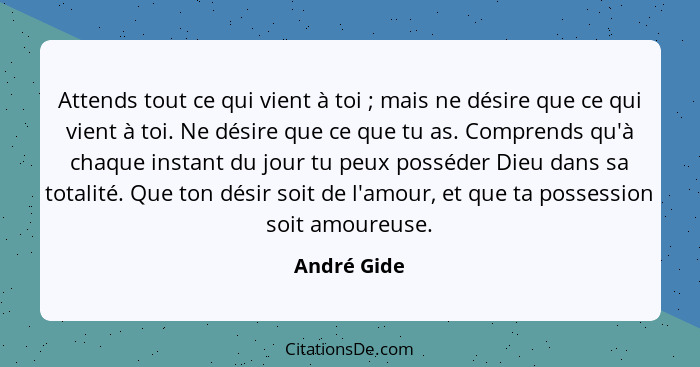 Attends tout ce qui vient à toi ; mais ne désire que ce qui vient à toi. Ne désire que ce que tu as. Comprends qu'à chaque instant d... - André Gide