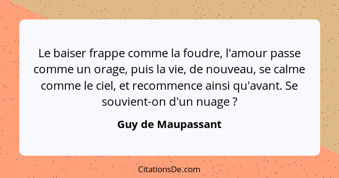 Le baiser frappe comme la foudre, l'amour passe comme un orage, puis la vie, de nouveau, se calme comme le ciel, et recommence ain... - Guy de Maupassant