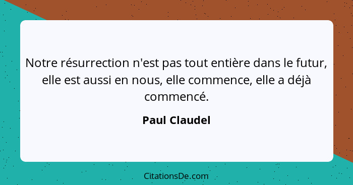 Notre résurrection n'est pas tout entière dans le futur, elle est aussi en nous, elle commence, elle a déjà commencé.... - Paul Claudel