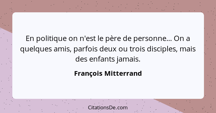 En politique on n'est le père de personne... On a quelques amis, parfois deux ou trois disciples, mais des enfants jamais.... - François Mitterrand
