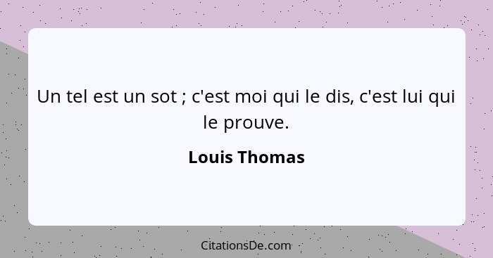 Un tel est un sot ; c'est moi qui le dis, c'est lui qui le prouve.... - Louis Thomas