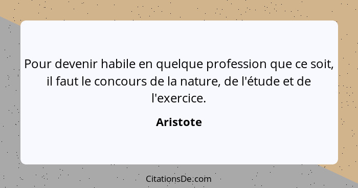 Pour devenir habile en quelque profession que ce soit, il faut le concours de la nature, de l'étude et de l'exercice.... - Aristote