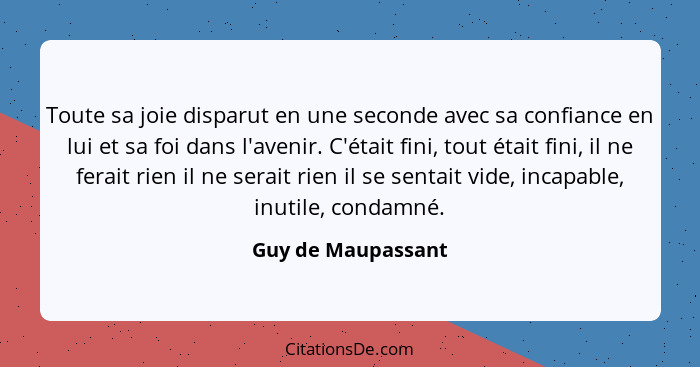 Toute sa joie disparut en une seconde avec sa confiance en lui et sa foi dans l'avenir. C'était fini, tout était fini, il ne ferai... - Guy de Maupassant