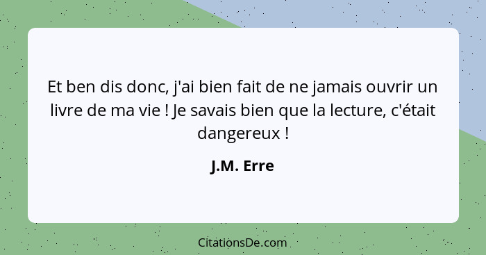 Et ben dis donc, j'ai bien fait de ne jamais ouvrir un livre de ma vie ! Je savais bien que la lecture, c'était dangereux !... - J.M. Erre