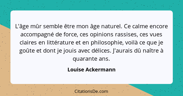 L'âge mûr semble être mon âge naturel. Ce calme encore accompagné de force, ces opinions rassises, ces vues claires en littérature... - Louise Ackermann