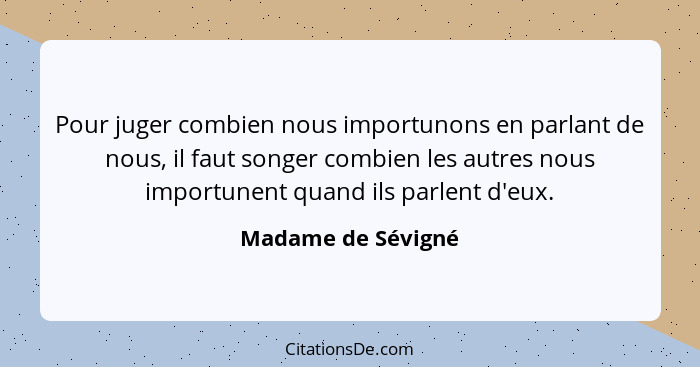 Pour juger combien nous importunons en parlant de nous, il faut songer combien les autres nous importunent quand ils parlent d'eux... - Madame de Sévigné