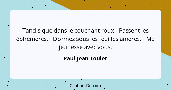 Tandis que dans le couchant roux - Passent les éphémères, - Dormez sous les feuilles amères. - Ma jeunesse avec vous.... - Paul-Jean Toulet