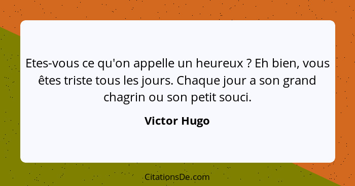 Etes-vous ce qu'on appelle un heureux ? Eh bien, vous êtes triste tous les jours. Chaque jour a son grand chagrin ou son petit souc... - Victor Hugo