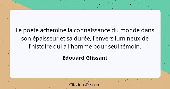 Le poète achemine la connaissance du monde dans son épaisseur et sa durée, l'envers lumineux de l'histoire qui a l'homme pour seul... - Edouard Glissant