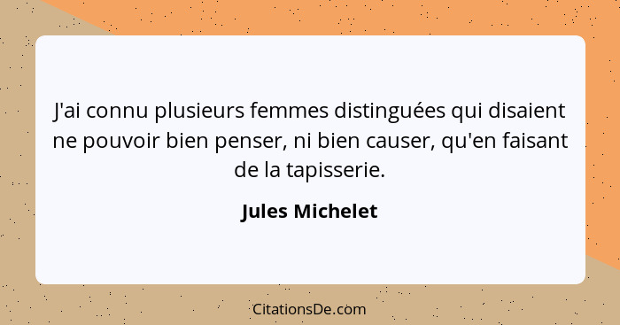 J'ai connu plusieurs femmes distinguées qui disaient ne pouvoir bien penser, ni bien causer, qu'en faisant de la tapisserie.... - Jules Michelet