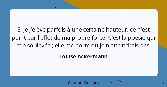 Si je j'élève parfois à une certaine hauteur, ce n'est point par l'effet de ma propre force. C'est la poésie qui m'a soulevée ... - Louise Ackermann