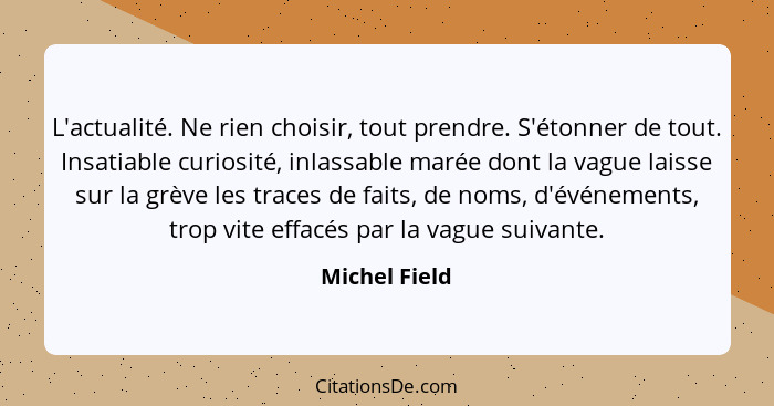 L'actualité. Ne rien choisir, tout prendre. S'étonner de tout. Insatiable curiosité, inlassable marée dont la vague laisse sur la grève... - Michel Field