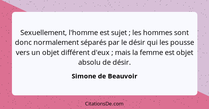 Sexuellement, l'homme est sujet ; les hommes sont donc normalement séparés par le désir qui les pousse vers un objet différe... - Simone de Beauvoir
