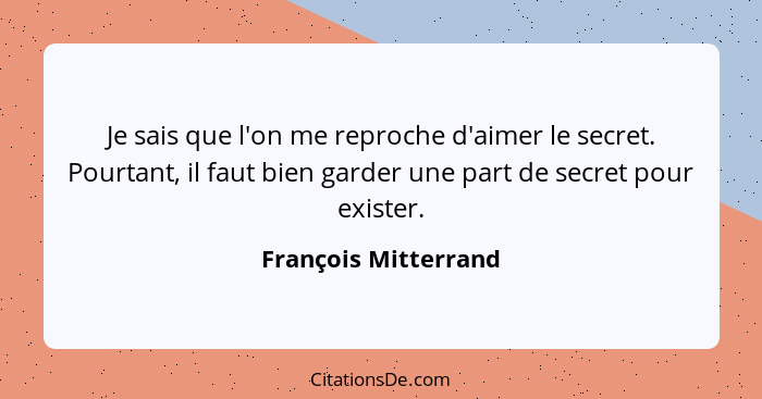 Je sais que l'on me reproche d'aimer le secret. Pourtant, il faut bien garder une part de secret pour exister.... - François Mitterrand