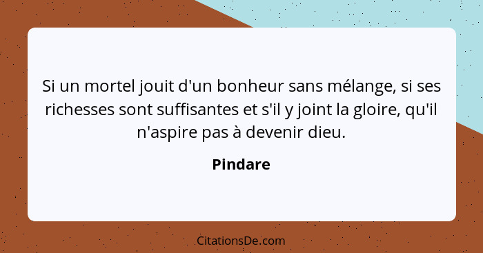 Si un mortel jouit d'un bonheur sans mélange, si ses richesses sont suffisantes et s'il y joint la gloire, qu'il n'aspire pas à devenir dieu... - Pindare