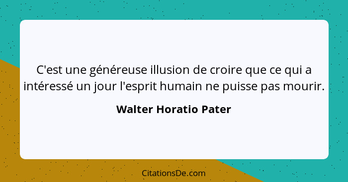C'est une généreuse illusion de croire que ce qui a intéressé un jour l'esprit humain ne puisse pas mourir.... - Walter Horatio Pater