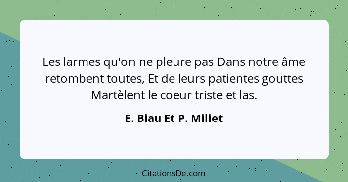 Les larmes qu'on ne pleure pas Dans notre âme retombent toutes, Et de leurs patientes gouttes Martèlent le coeur triste et las.... - E. Biau Et P. Miliet