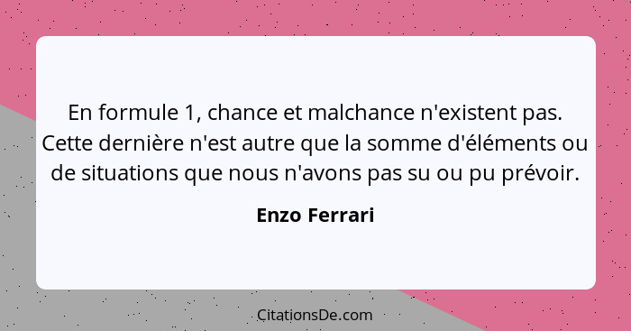 En formule 1, chance et malchance n'existent pas. Cette dernière n'est autre que la somme d'éléments ou de situations que nous n'avons... - Enzo Ferrari