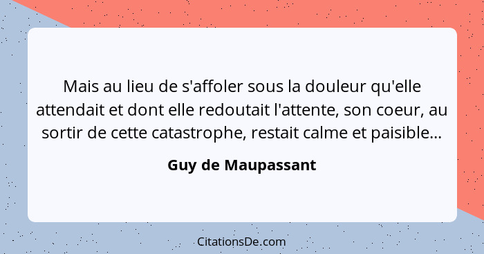 Mais au lieu de s'affoler sous la douleur qu'elle attendait et dont elle redoutait l'attente, son coeur, au sortir de cette catast... - Guy de Maupassant