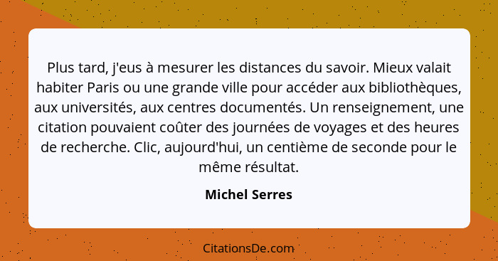 Plus tard, j'eus à mesurer les distances du savoir. Mieux valait habiter Paris ou une grande ville pour accéder aux bibliothèques, aux... - Michel Serres