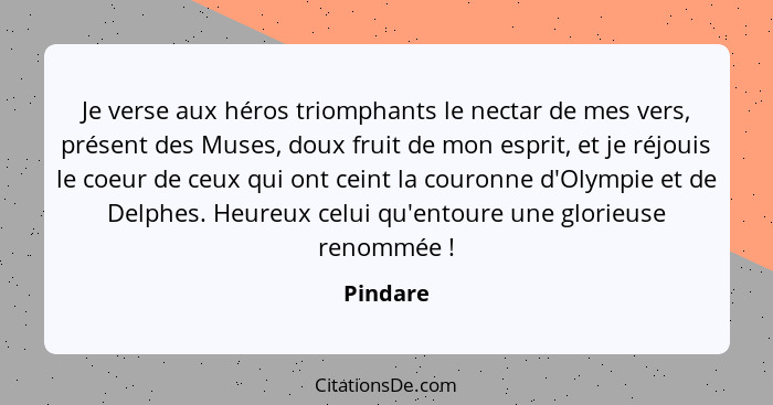 Je verse aux héros triomphants le nectar de mes vers, présent des Muses, doux fruit de mon esprit, et je réjouis le coeur de ceux qui ont ce... - Pindare