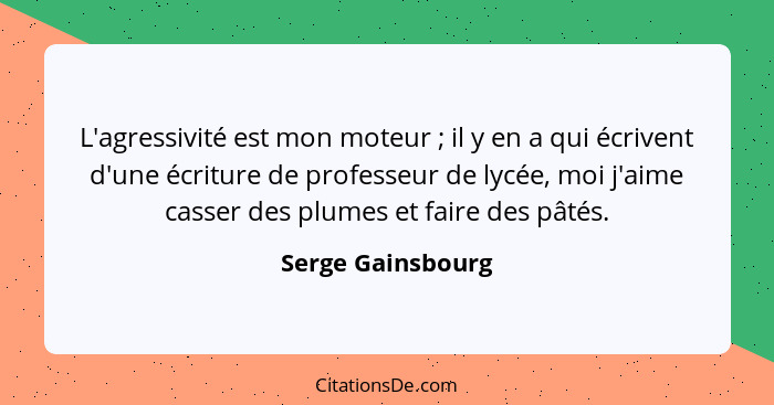 L'agressivité est mon moteur ; il y en a qui écrivent d'une écriture de professeur de lycée, moi j'aime casser des plumes et f... - Serge Gainsbourg