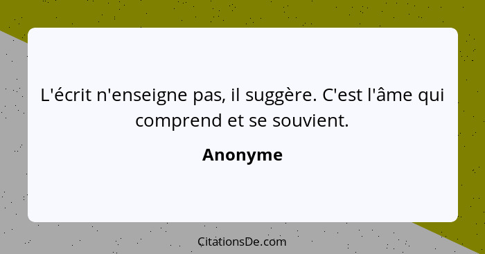 L'écrit n'enseigne pas, il suggère. C'est l'âme qui comprend et se souvient.... - Anonyme