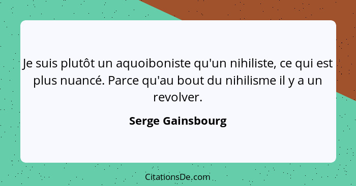 Je suis plutôt un aquoiboniste qu'un nihiliste, ce qui est plus nuancé. Parce qu'au bout du nihilisme il y a un revolver.... - Serge Gainsbourg