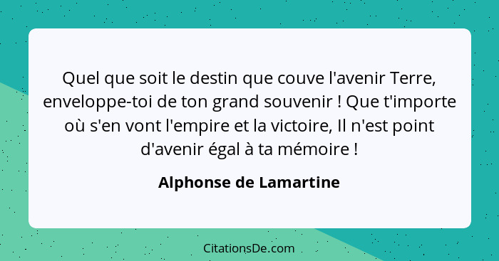 Quel que soit le destin que couve l'avenir Terre, enveloppe-toi de ton grand souvenir ! Que t'importe où s'en vont l'empi... - Alphonse de Lamartine