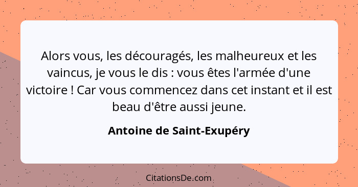 Alors vous, les découragés, les malheureux et les vaincus, je vous le dis : vous êtes l'armée d'une victoire ! Ca... - Antoine de Saint-Exupéry