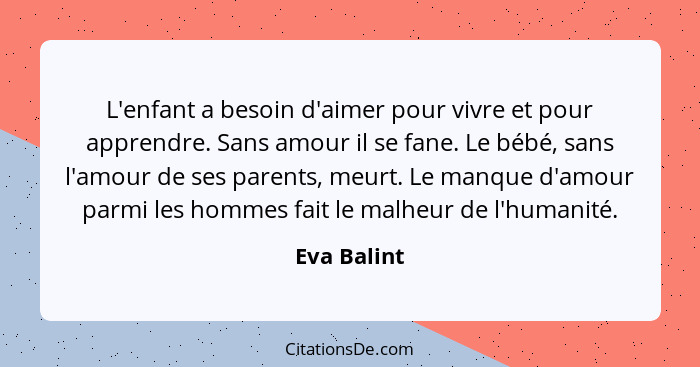 L'enfant a besoin d'aimer pour vivre et pour apprendre. Sans amour il se fane. Le bébé, sans l'amour de ses parents, meurt. Le manque d'a... - Eva Balint