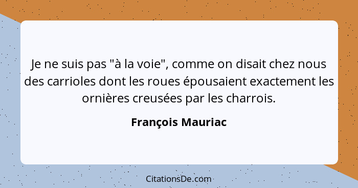 Je ne suis pas "à la voie", comme on disait chez nous des carrioles dont les roues épousaient exactement les ornières creusées par... - François Mauriac