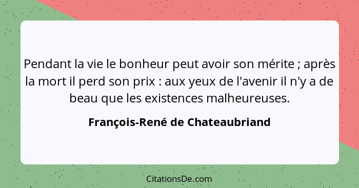 Pendant la vie le bonheur peut avoir son mérite ; après la mort il perd son prix : aux yeux de l'avenir il... - François-René de Chateaubriand