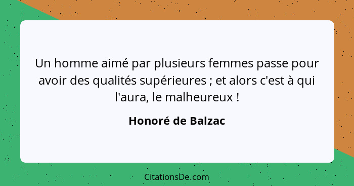 Un homme aimé par plusieurs femmes passe pour avoir des qualités supérieures ; et alors c'est à qui l'aura, le malheureux ... - Honoré de Balzac