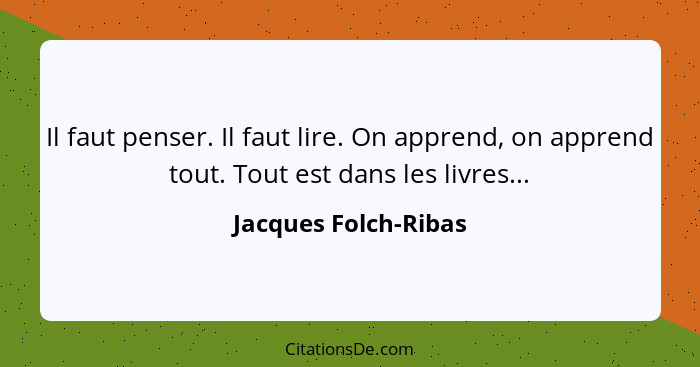 Il faut penser. Il faut lire. On apprend, on apprend tout. Tout est dans les livres...... - Jacques Folch-Ribas