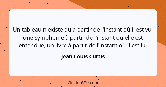 Un tableau n'existe qu'à partir de l'instant où il est vu, une symphonie à partir de l'instant où elle est entendue, un livre à pa... - Jean-Louis Curtis