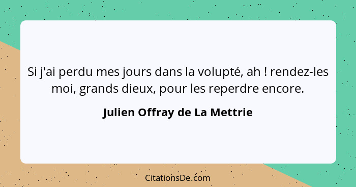 Si j'ai perdu mes jours dans la volupté, ah ! rendez-les moi, grands dieux, pour les reperdre encore.... - Julien Offray de La Mettrie