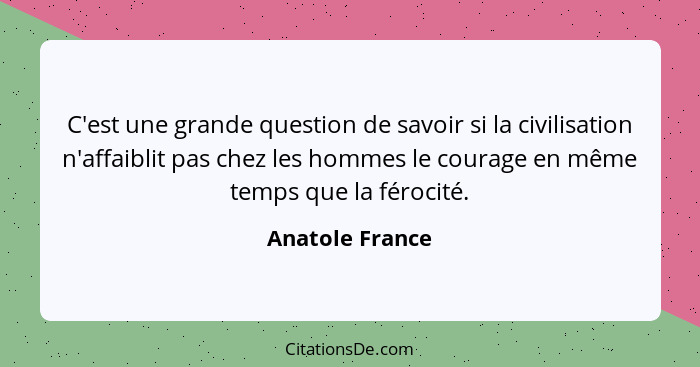 C'est une grande question de savoir si la civilisation n'affaiblit pas chez les hommes le courage en même temps que la férocité.... - Anatole France