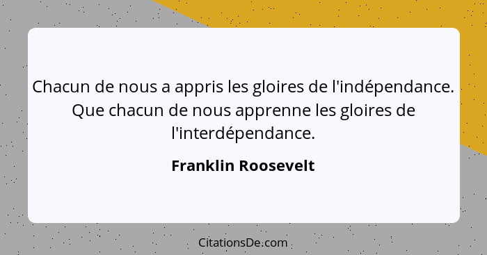 Chacun de nous a appris les gloires de l'indépendance. Que chacun de nous apprenne les gloires de l'interdépendance.... - Franklin Roosevelt