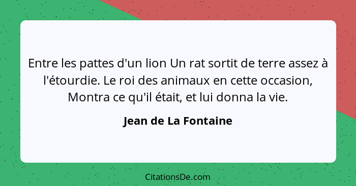 Entre les pattes d'un lion Un rat sortit de terre assez à l'étourdie. Le roi des animaux en cette occasion, Montra ce qu'il étai... - Jean de La Fontaine