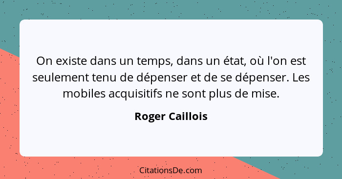 On existe dans un temps, dans un état, où l'on est seulement tenu de dépenser et de se dépenser. Les mobiles acquisitifs ne sont plus... - Roger Caillois