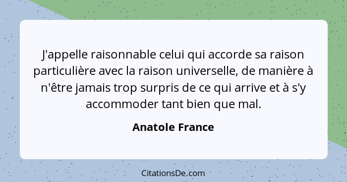 J'appelle raisonnable celui qui accorde sa raison particulière avec la raison universelle, de manière à n'être jamais trop surpris de... - Anatole France