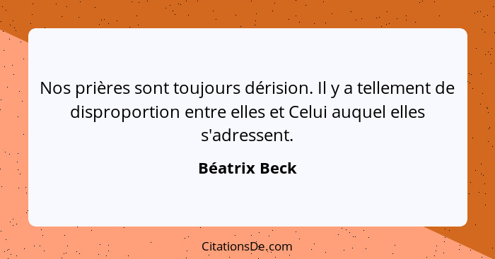 Nos prières sont toujours dérision. Il y a tellement de disproportion entre elles et Celui auquel elles s'adressent.... - Béatrix Beck