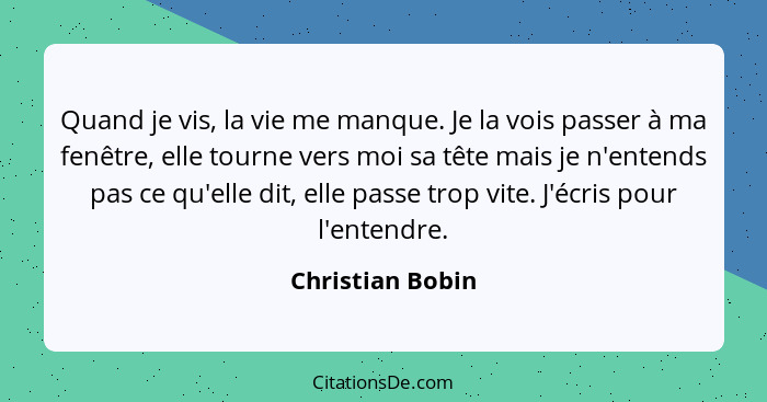 Quand je vis, la vie me manque. Je la vois passer à ma fenêtre, elle tourne vers moi sa tête mais je n'entends pas ce qu'elle dit, e... - Christian Bobin