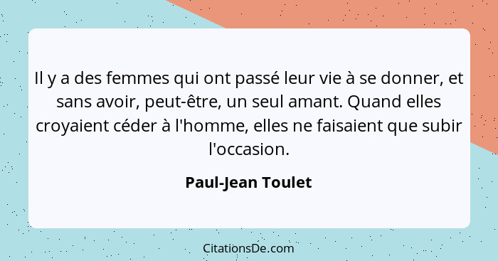 Il y a des femmes qui ont passé leur vie à se donner, et sans avoir, peut-être, un seul amant. Quand elles croyaient céder à l'homm... - Paul-Jean Toulet