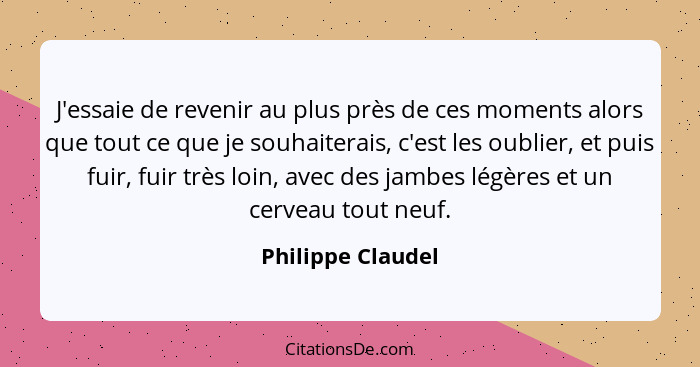 J'essaie de revenir au plus près de ces moments alors que tout ce que je souhaiterais, c'est les oublier, et puis fuir, fuir très l... - Philippe Claudel