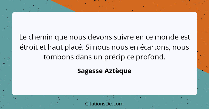 Le chemin que nous devons suivre en ce monde est étroit et haut placé. Si nous nous en écartons, nous tombons dans un précipice prof... - Sagesse Aztèque