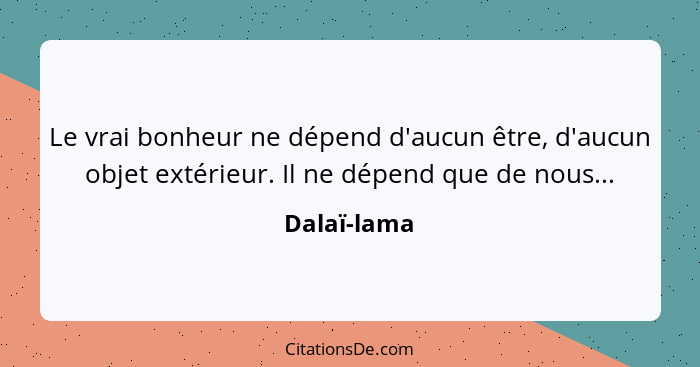 Le vrai bonheur ne dépend d'aucun être, d'aucun objet extérieur. Il ne dépend que de nous...... - Dalaï-lama