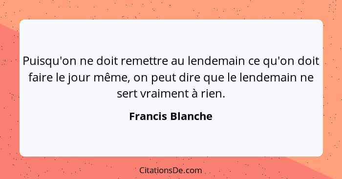 Puisqu'on ne doit remettre au lendemain ce qu'on doit faire le jour même, on peut dire que le lendemain ne sert vraiment à rien.... - Francis Blanche