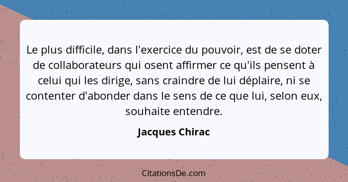 Le plus difficile, dans l'exercice du pouvoir, est de se doter de collaborateurs qui osent affirmer ce qu'ils pensent à celui qui les... - Jacques Chirac